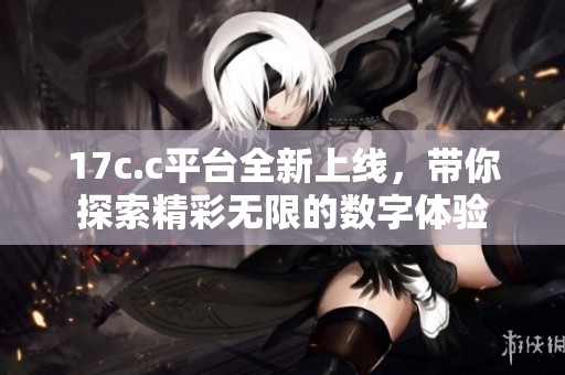17c.c平台全新上线，带你探索精彩无限的数字体验