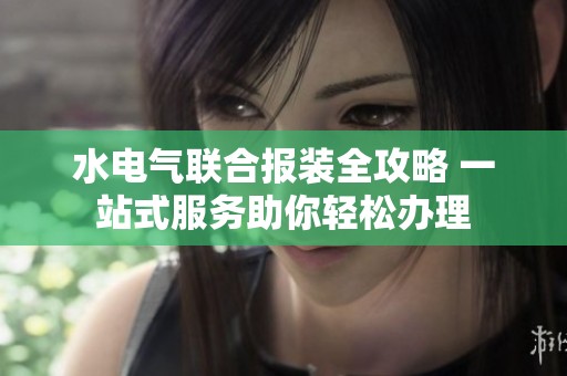 水电气联合报装全攻略 一站式服务助你轻松办理