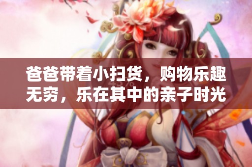 爸爸带着小扫货，购物乐趣无穷，乐在其中的亲子时光