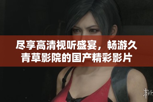 尽享高清视听盛宴，畅游久青草影院的国产精彩影片