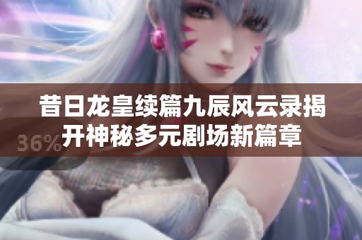 昔日龙皇续篇九辰风云录揭开神秘多元剧场新篇章