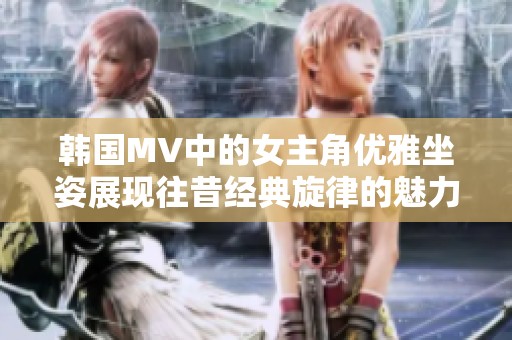 韩国MV中的女主角优雅坐姿展现往昔经典旋律的魅力