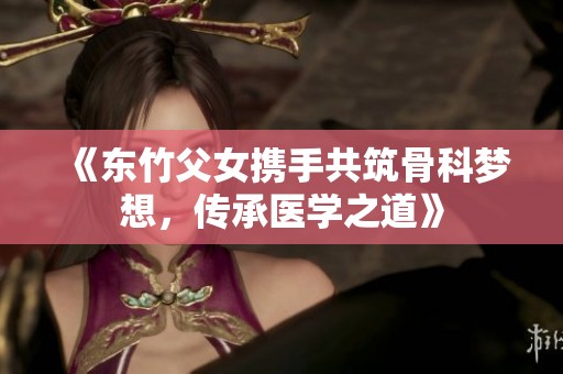 《东竹父女携手共筑骨科梦想，传承医学之道》
