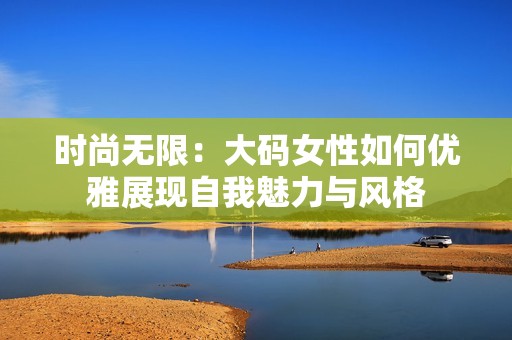 时尚无限：大码女性如何优雅展现自我魅力与风格