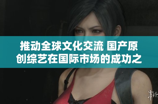 推动全球文化交流 国产原创综艺在国际市场的成功之路