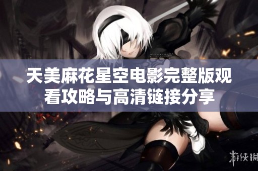 天美麻花星空电影完整版观看攻略与高清链接分享