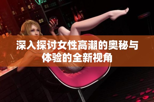 深入探讨女性高潮的奥秘与体验的全新视角
