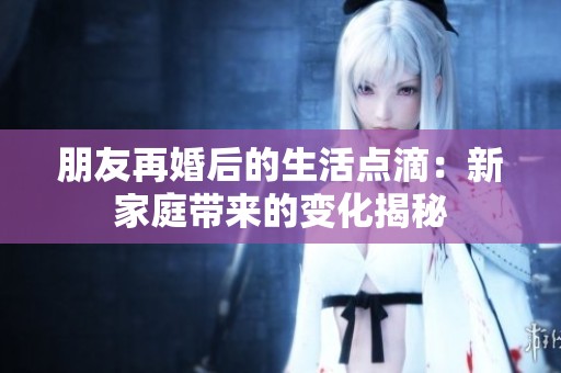 朋友再婚后的生活点滴：新家庭带来的变化揭秘