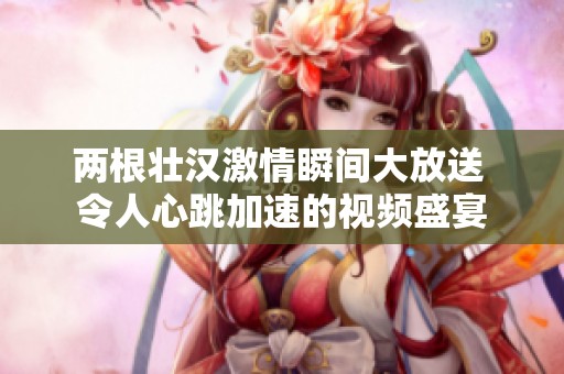 两根壮汉激情瞬间大放送 令人心跳加速的视频盛宴