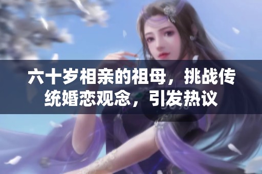 六十岁相亲的祖母，挑战传统婚恋观念，引发热议