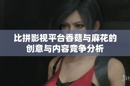 比拼影视平台香菇与麻花的创意与内容竞争分析