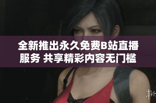 全新推出永久免费B站直播服务 共享精彩内容无门槛