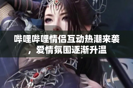 哔哩哔哩情侣互动热潮来袭，爱情氛围逐渐升温