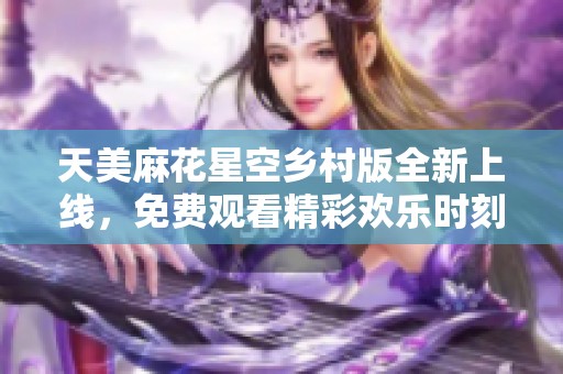 天美麻花星空乡村版全新上线，免费观看精彩欢乐时刻
