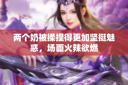 两个奶被揉捏得更加坚挺魅惑，场面火辣欲燃