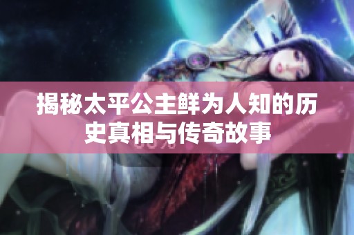 揭秘太平公主鲜为人知的历史真相与传奇故事