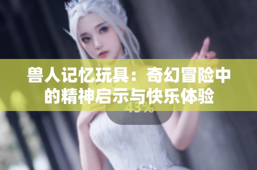 兽人记忆玩具：奇幻冒险中的精神启示与快乐体验