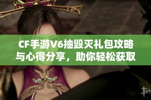 CF手游V6抽毁灭礼包攻略与心得分享，助你轻松获取奖励