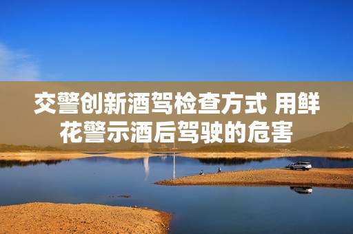 交警创新酒驾检查方式 用鲜花警示酒后驾驶的危害