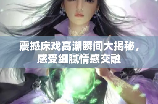 震撼床戏高潮瞬间大揭秘，感受细腻情感交融