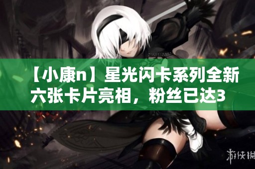 【小康n】星光闪卡系列全新六张卡片亮相，粉丝已达32万！