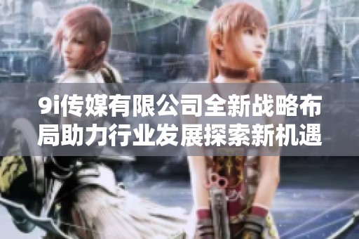 9i传媒有限公司全新战略布局助力行业发展探索新机遇