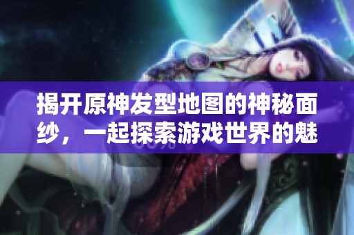 揭开原神发型地图的神秘面纱，一起探索游戏世界的魅力之旅