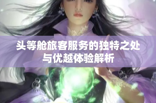 头等舱旅客服务的独特之处与优越体验解析