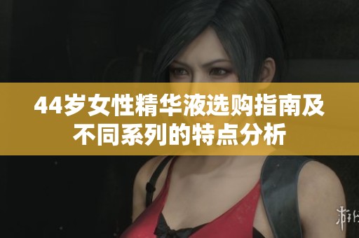44岁女性精华液选购指南及不同系列的特点分析