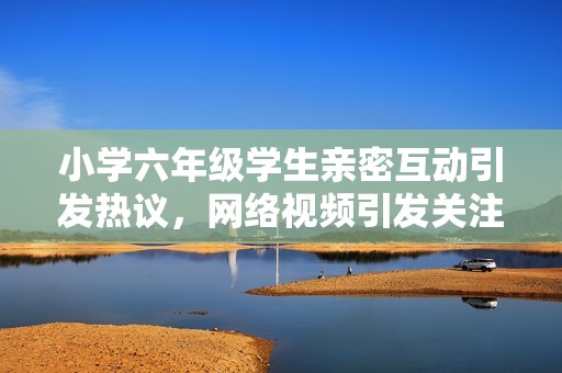 小学六年级学生亲密互动引发热议，网络视频引发关注