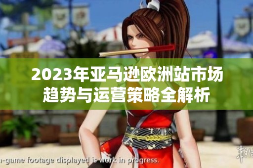 2023年亚马逊欧洲站市场趋势与运营策略全解析