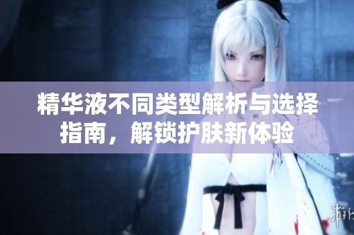 精华液不同类型解析与选择指南，解锁护肤新体验