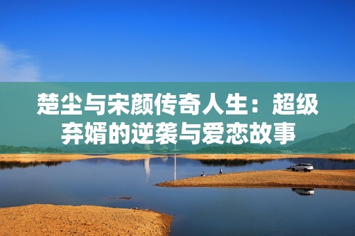 楚尘与宋颜传奇人生：超级弃婿的逆袭与爱恋故事