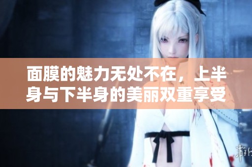 面膜的魅力无处不在，上半身与下半身的美丽双重享受