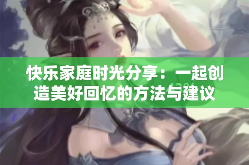 快乐家庭时光分享：一起创造美好回忆的方法与建议