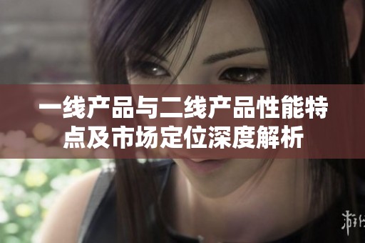 一线产品与二线产品性能特点及市场定位深度解析