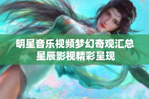 明星音乐视频梦幻奇观汇总 星辰影视精彩呈现