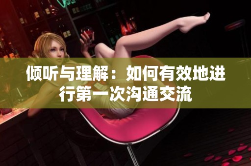 倾听与理解：如何有效地进行第一次沟通交流