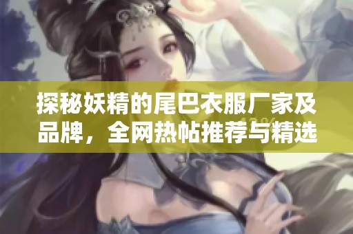 探秘妖精的尾巴衣服厂家及品牌，全网热帖推荐与精选图片分享