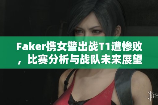 Faker携女警出战T1遭惨败，比赛分析与战队未来展望