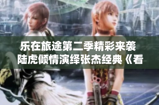 乐在旅途第二季精彩来袭 陆虎倾情演绎张杰经典《看月亮爬上来》
