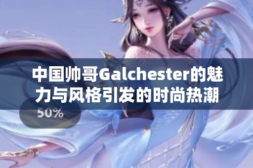 中国帅哥Galchester的魅力与风格引发的时尚热潮