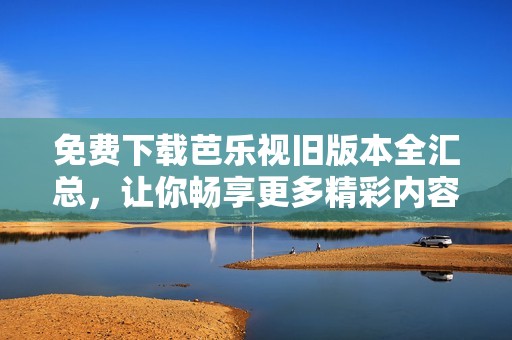 免费下载芭乐视旧版本全汇总，让你畅享更多精彩内容