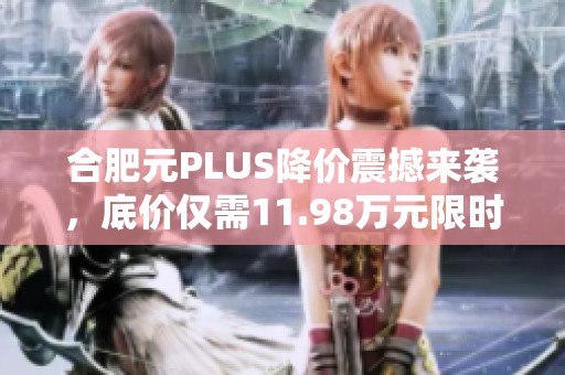 合肥元PLUS降价震撼来袭，底价仅需11.98万元限时优惠
