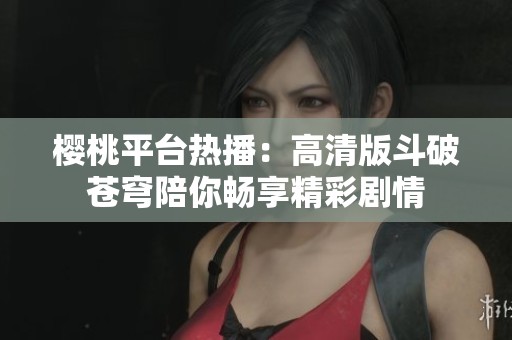 樱桃平台热播：高清版斗破苍穹陪你畅享精彩剧情