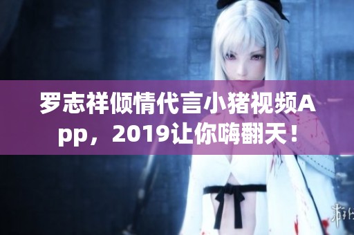罗志祥倾情代言小猪视频App，2019让你嗨翻天！