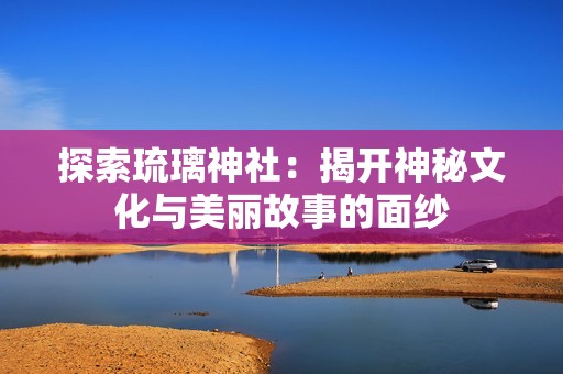探索琉璃神社：揭开神秘文化与美丽故事的面纱