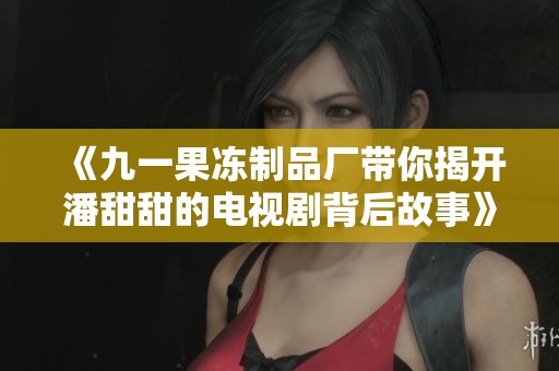 《九一果冻制品厂带你揭开潘甜甜的电视剧背后故事》
