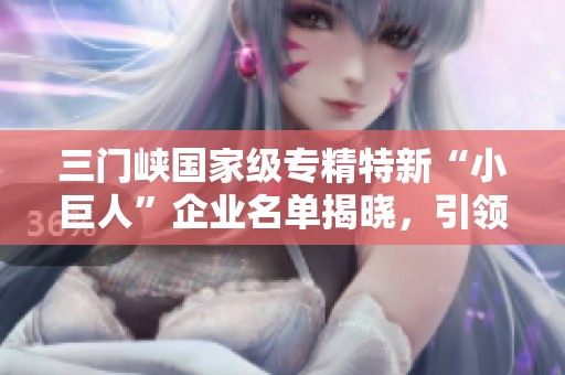 三门峡国家级专精特新“小巨人”企业名单揭晓，引领产业发展新潮流