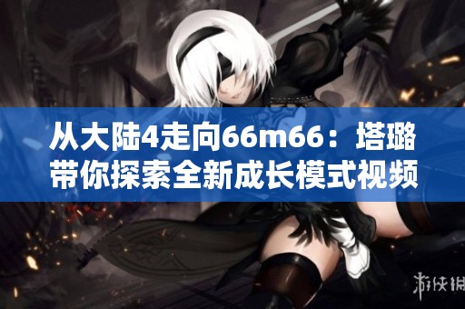从大陆4走向66m66：塔璐带你探索全新成长模式视频